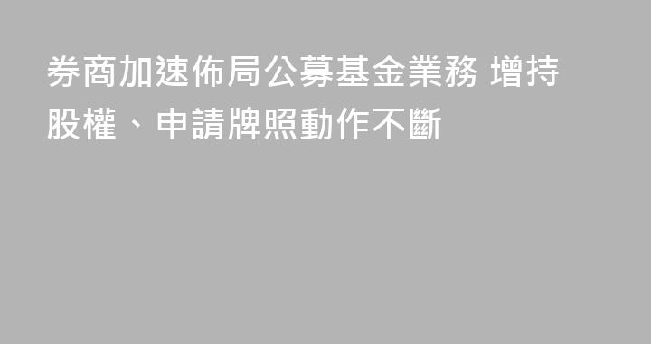 券商加速佈局公募基金業務 增持股權、申請牌照動作不斷