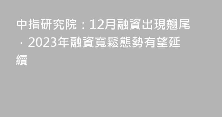 中指研究院：12月融資出現翹尾，2023年融資寬鬆態勢有望延續