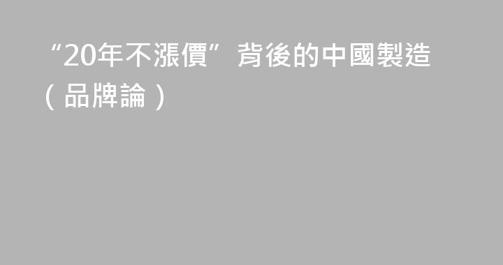 “20年不漲價”背後的中國製造（品牌論）