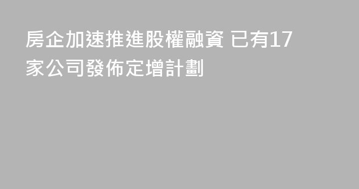 房企加速推進股權融資 已有17家公司發佈定增計劃