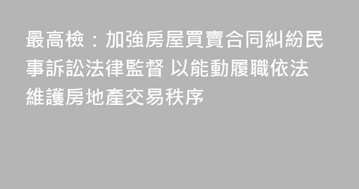 最高檢：加強房屋買賣合同糾紛民事訴訟法律監督 以能動履職依法維護房地產交易秩序