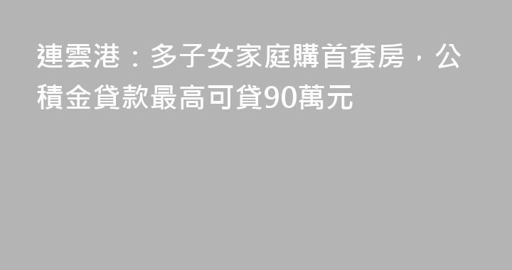 連雲港：多子女家庭購首套房，公積金貸款最高可貸90萬元