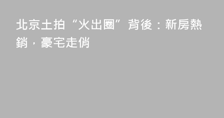 北京土拍“火出圈”背後：新房熱銷，豪宅走俏