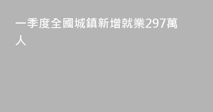一季度全國城鎮新增就業297萬人