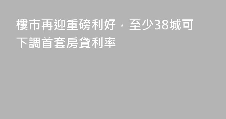 樓市再迎重磅利好，至少38城可下調首套房貸利率