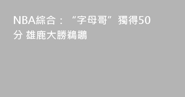 NBA綜合：“字母哥”獨得50分 雄鹿大勝鵜鶘