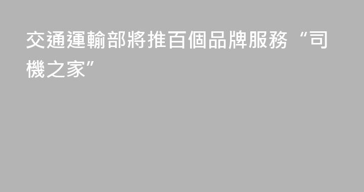 交通運輸部將推百個品牌服務“司機之家”