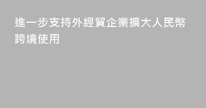 進一步支持外經貿企業擴大人民幣跨境使用
