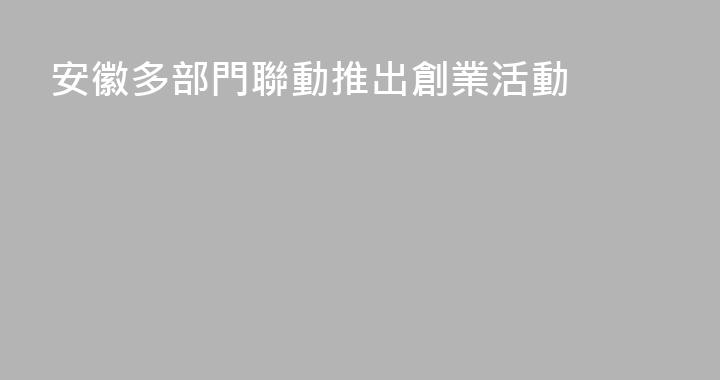 安徽多部門聯動推出創業活動