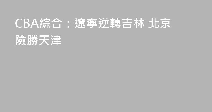 CBA綜合：遼寧逆轉吉林 北京險勝天津