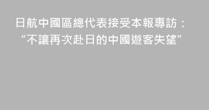 日航中國區總代表接受本報專訪：“不讓再次赴日的中國遊客失望”