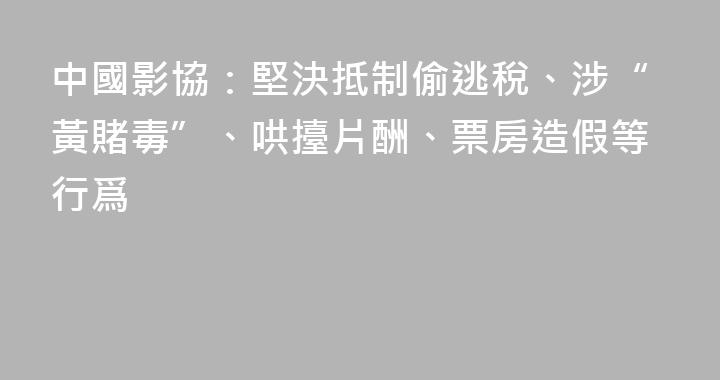 中國影協：堅決抵制偷逃稅、涉“黃賭毒”、哄擡片酬、票房造假等行爲