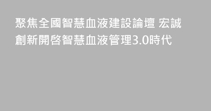 聚焦全國智慧血液建設論壇 宏誠創新開啓智慧血液管理3.0時代