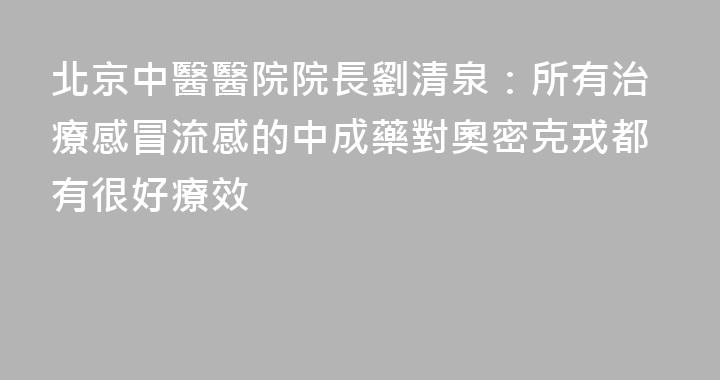 北京中醫醫院院長劉清泉：所有治療感冒流感的中成藥對奧密克戎都有很好療效