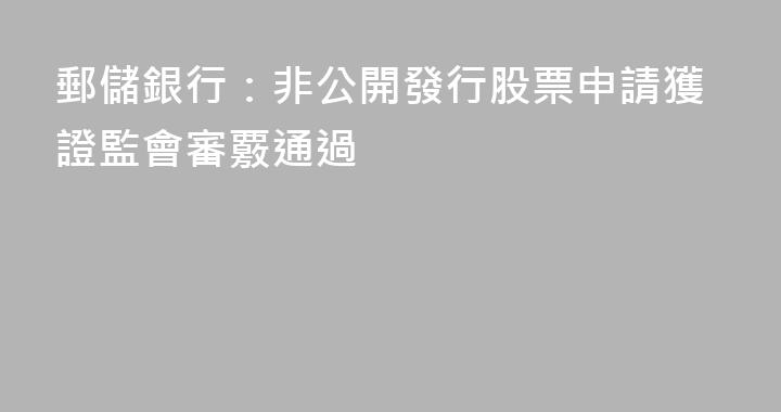 郵儲銀行：非公開發行股票申請獲證監會審覈通過