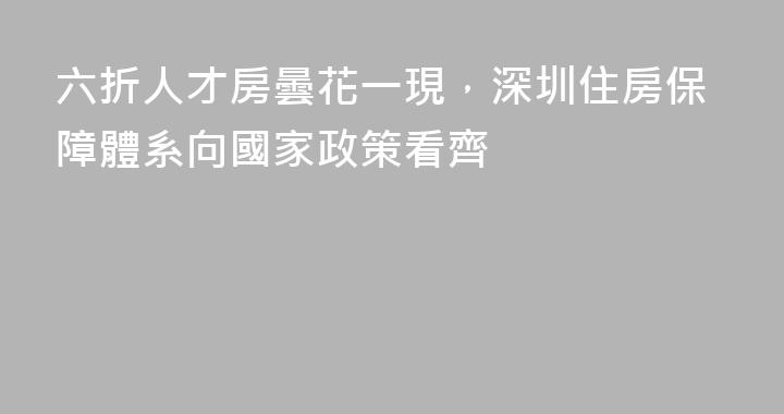 六折人才房曇花一現，深圳住房保障體系向國家政策看齊