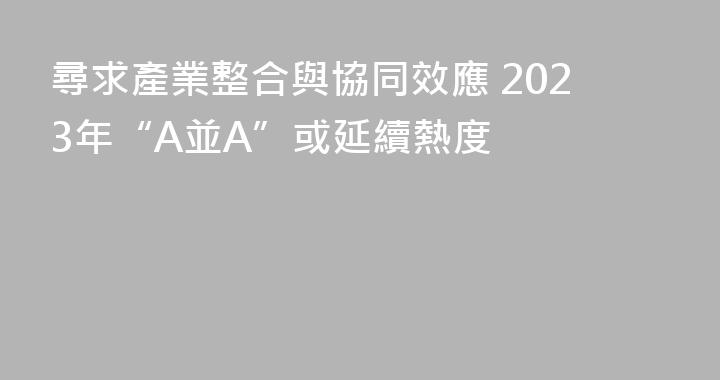 尋求產業整合與協同效應 2023年“A並A”或延續熱度