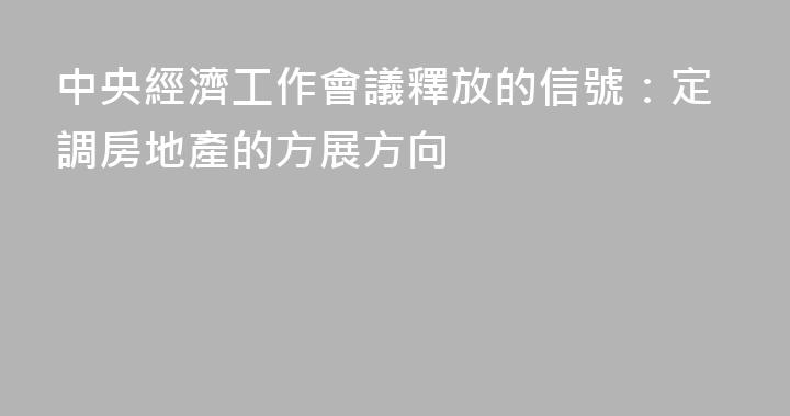 中央經濟工作會議釋放的信號：定調房地產的方展方向