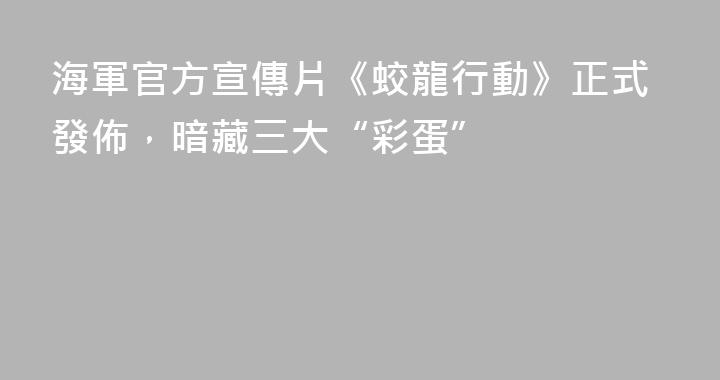 海軍官方宣傳片《蛟龍行動》正式發佈，暗藏三大“彩蛋”