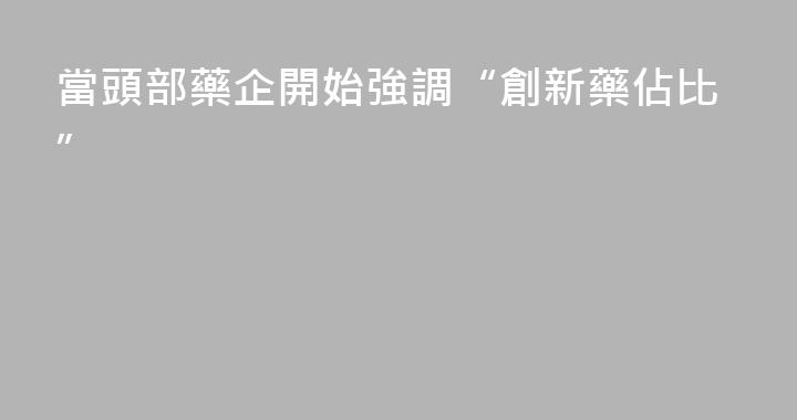 當頭部藥企開始強調“創新藥佔比”