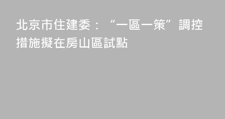 北京市住建委：“一區一策”調控措施擬在房山區試點