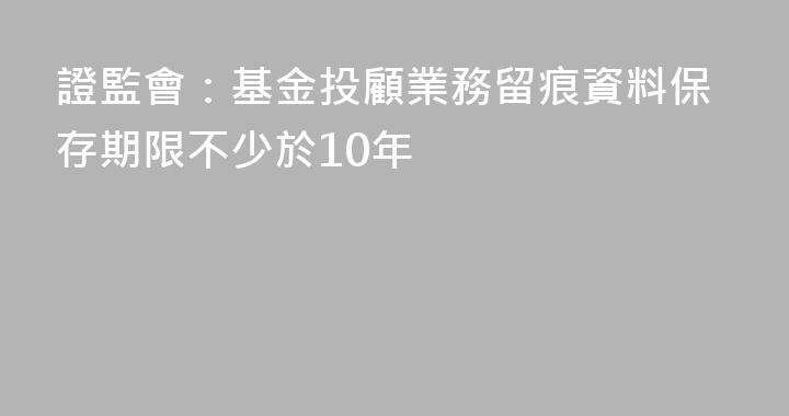 證監會：基金投顧業務留痕資料保存期限不少於10年