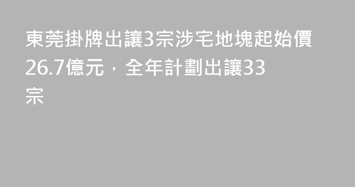 東莞掛牌出讓3宗涉宅地塊起始價26.7億元，全年計劃出讓33宗