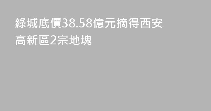 綠城底價38.58億元摘得西安高新區2宗地塊