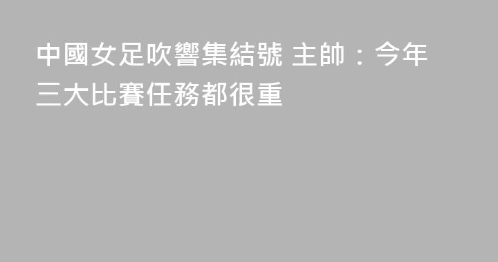 中國女足吹響集結號 主帥：今年三大比賽任務都很重