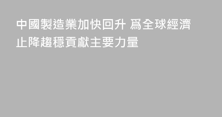中國製造業加快回升 爲全球經濟止降趨穩貢獻主要力量