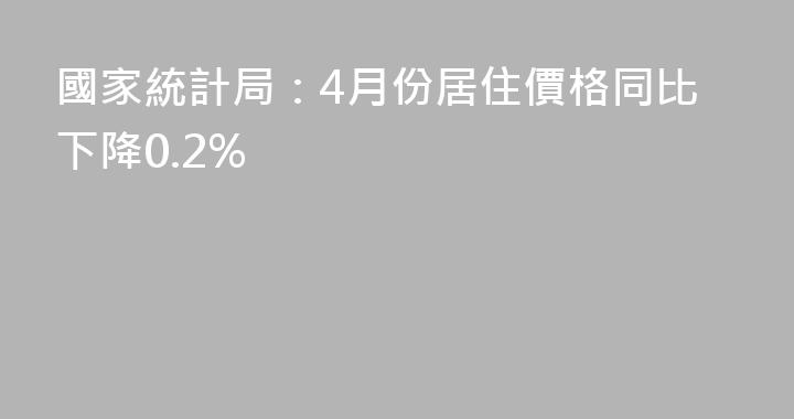 國家統計局：4月份居住價格同比下降0.2%