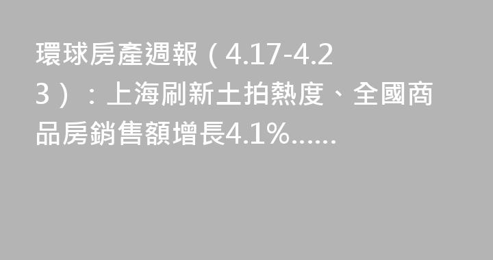 環球房產週報（4.17-4.23）：上海刷新土拍熱度、全國商品房銷售額增長4.1%……