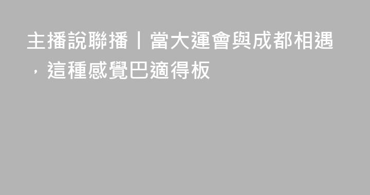主播說聯播丨當大運會與成都相遇，這種感覺巴適得板