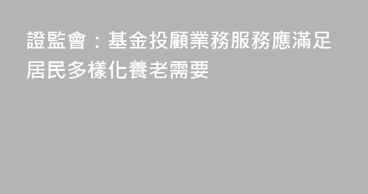 證監會：基金投顧業務服務應滿足居民多樣化養老需要