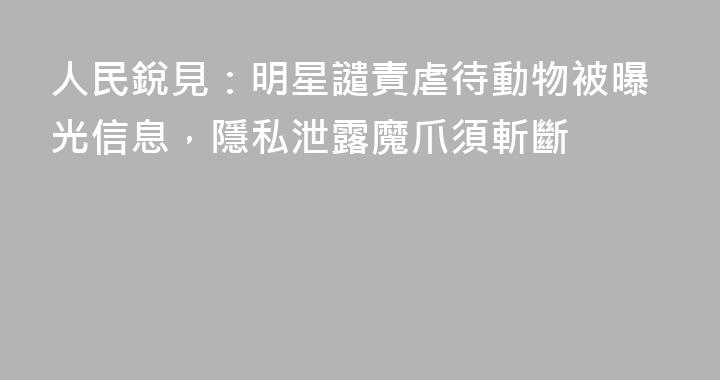 人民銳見：明星譴責虐待動物被曝光信息，隱私泄露魔爪須斬斷