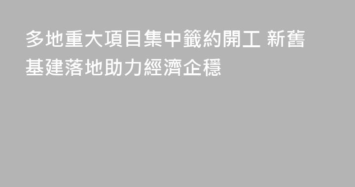 多地重大項目集中籤約開工 新舊基建落地助力經濟企穩
