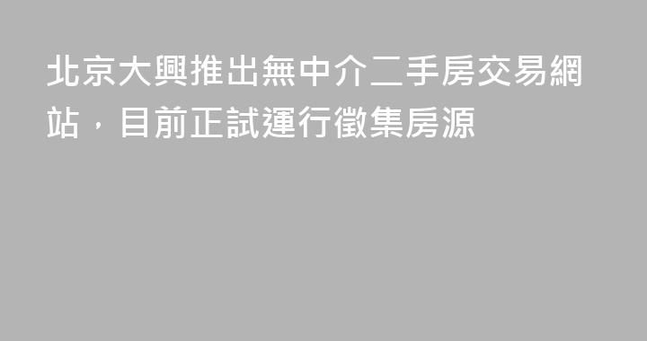 北京大興推出無中介二手房交易網站，目前正試運行徵集房源