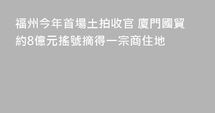 福州今年首場土拍收官 廈門國貿約8億元搖號摘得一宗商住地