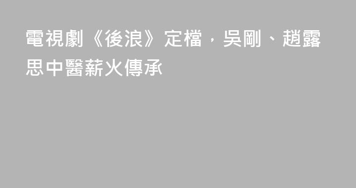 電視劇《後浪》定檔，吳剛、趙露思中醫薪火傳承