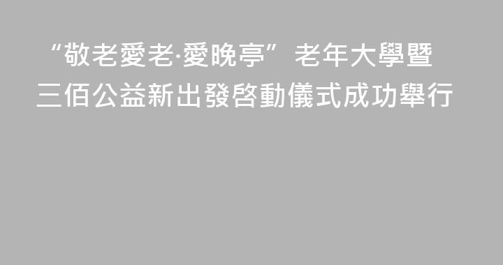 “敬老愛老·愛晚亭”老年大學暨三佰公益新出發啓動儀式成功舉行