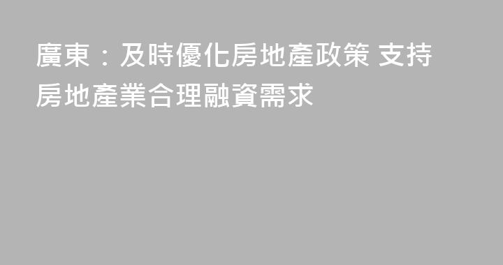 廣東：及時優化房地產政策 支持房地產業合理融資需求