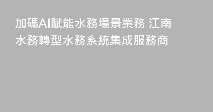 加碼AI賦能水務場景業務 江南水務轉型水務系統集成服務商