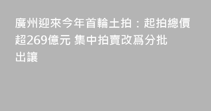 廣州迎來今年首輪土拍：起拍總價超269億元 集中拍賣改爲分批出讓