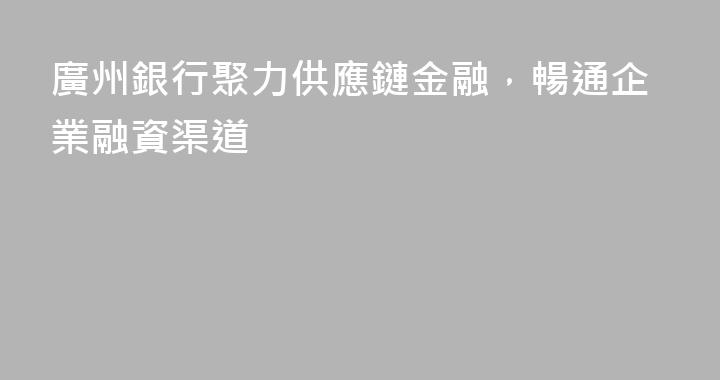 廣州銀行聚力供應鏈金融，暢通企業融資渠道