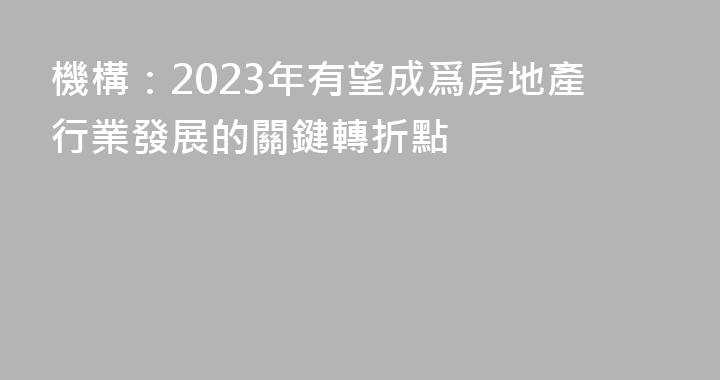 機構：2023年有望成爲房地產行業發展的關鍵轉折點