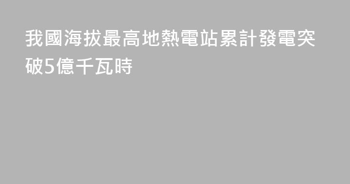 我國海拔最高地熱電站累計發電突破5億千瓦時