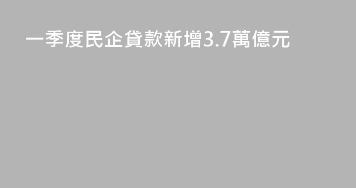 一季度民企貸款新增3.7萬億元