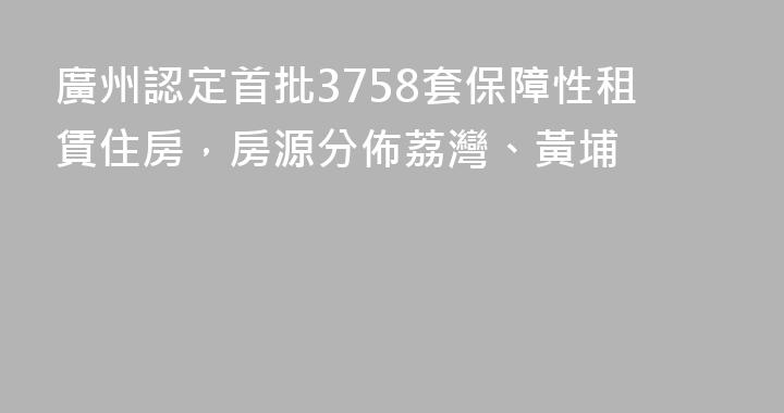 廣州認定首批3758套保障性租賃住房，房源分佈荔灣、黃埔