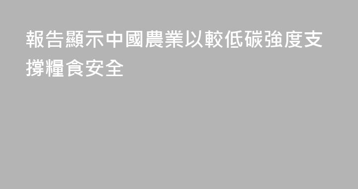 報告顯示中國農業以較低碳強度支撐糧食安全