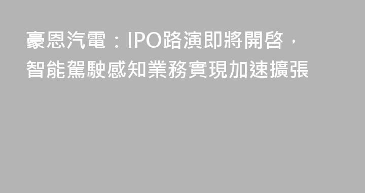 豪恩汽電：IPO路演即將開啓，智能駕駛感知業務實現加速擴張